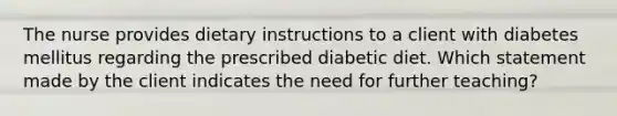 The nurse provides dietary instructions to a client with diabetes mellitus regarding the prescribed diabetic diet. Which statement made by the client indicates the need for further teaching?