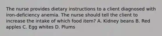 The nurse provides dietary instructions to a client diagnosed with iron-deficiency anemia. The nurse should tell the client to increase the intake of which food item? A. Kidney beans B. Red apples C. Egg whites D. Plums