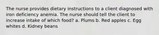 The nurse provides dietary instructions to a client diagnosed with iron deficiency anemia. The nurse should tell the client to increase intake of which food? a. Plums b. Red apples c. Egg whites d. Kidney beans