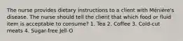 The nurse provides dietary instructions to a client with Ménière's disease. The nurse should tell the client that which food or fluid item is acceptable to consume? 1. Tea 2. Coffee 3. Cold-cut meats 4. Sugar-free Jell-O