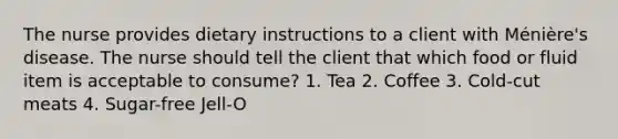 The nurse provides dietary instructions to a client with Ménière's disease. The nurse should tell the client that which food or fluid item is acceptable to consume? 1. Tea 2. Coffee 3. Cold-cut meats 4. Sugar-free Jell-O