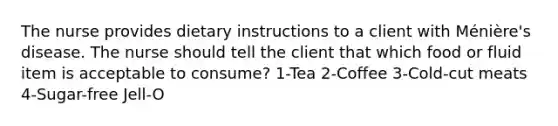 The nurse provides dietary instructions to a client with Ménière's disease. The nurse should tell the client that which food or fluid item is acceptable to consume? 1-Tea 2-Coffee 3-Cold-cut meats 4-Sugar-free Jell-O