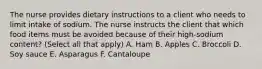 The nurse provides dietary instructions to a client who needs to limit intake of sodium. The nurse instructs the client that which food items must be avoided because of their high-sodium content? (Select all that apply) A. Ham B. Apples C. Broccoli D. Soy sauce E. Asparagus F. Cantaloupe