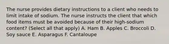 The nurse provides dietary instructions to a client who needs to limit intake of sodium. The nurse instructs the client that which food items must be avoided because of their high-sodium content? (Select all that apply) A. Ham B. Apples C. Broccoli D. Soy sauce E. Asparagus F. Cantaloupe