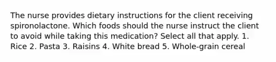 The nurse provides dietary instructions for the client receiving spironolactone. Which foods should the nurse instruct the client to avoid while taking this medication? Select all that apply. 1. Rice 2. Pasta 3. Raisins 4. White bread 5. Whole-grain cereal