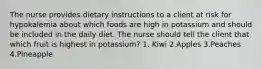 The nurse provides dietary instructions to a client at risk for hypokalemia about which foods are high in potassium and should be included in the daily diet. The nurse should tell the client that which fruit is highest in potassium? 1. Kiwi 2.Apples 3.Peaches 4.Pineapple