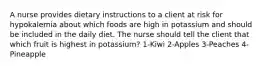 A nurse provides dietary instructions to a client at risk for hypokalemia about which foods are high in potassium and should be included in the daily diet. The nurse should tell the client that which fruit is highest in potassium? 1-Kiwi 2-Apples 3-Peaches 4-Pineapple