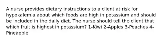 A nurse provides dietary instructions to a client at risk for hypokalemia about which foods are high in potassium and should be included in the daily diet. The nurse should tell the client that which fruit is highest in potassium? 1-Kiwi 2-Apples 3-Peaches 4-Pineapple