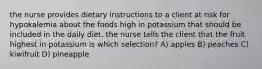 the nurse provides dietary instructions to a client at risk for hypokalemia about the foods high in potassium that should be included in the daily diet. the nurse tells the client that the fruit highest in potassium is which selection? A) apples B) peaches C) kiwifruit D) pineapple