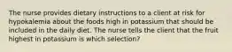 The nurse provides dietary instructions to a client at risk for hypokalemia about the foods high in potassium that should be included in the daily diet. The nurse tells the client that the fruit highest in potassium is which selection?