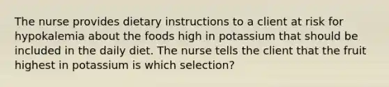 The nurse provides dietary instructions to a client at risk for hypokalemia about the foods high in potassium that should be included in the daily diet. The nurse tells the client that the fruit highest in potassium is which selection?