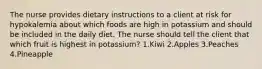 The nurse provides dietary instructions to a client at risk for hypokalemia about which foods are high in potassium and should be included in the daily diet. The nurse should tell the client that which fruit is highest in potassium? 1.Kiwi 2.Apples 3.Peaches 4.Pineapple