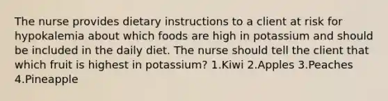 The nurse provides dietary instructions to a client at risk for hypokalemia about which foods are high in potassium and should be included in the daily diet. The nurse should tell the client that which fruit is highest in potassium? 1.Kiwi 2.Apples 3.Peaches 4.Pineapple