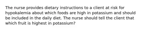 The nurse provides dietary instructions to a client at risk for hypokalemia about which foods are high in potassium and should be included in the daily diet. The nurse should tell the client that which fruit is highest in potassium?