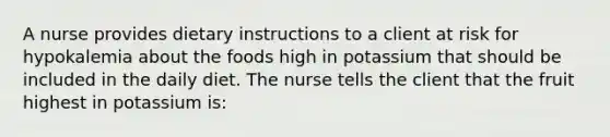 A nurse provides dietary instructions to a client at risk for hypokalemia about the foods high in potassium that should be included in the daily diet. The nurse tells the client that the fruit highest in potassium is: