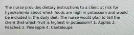 The nurse provides dietary instructions to a client at risk for hypokalemia about which foods are high in potassium and would be included in the daily diet. The nurse would plan to tell the client that which fruit is highest in potassium? 1. Apples 2. Peaches 3. Pineapple 4. Cantaloupe