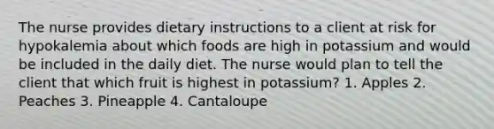 The nurse provides dietary instructions to a client at risk for hypokalemia about which foods are high in potassium and would be included in the daily diet. The nurse would plan to tell the client that which fruit is highest in potassium? 1. Apples 2. Peaches 3. Pineapple 4. Cantaloupe