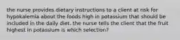 the nurse provides dietary instructions to a client at risk for hypokalemia about the foods high in potassium that should be included in the daily diet. the nurse tells the client that the fruit highest in potassium is which selection?