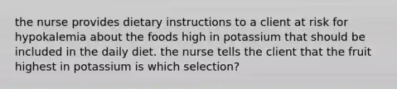 the nurse provides dietary instructions to a client at risk for hypokalemia about the foods high in potassium that should be included in the daily diet. the nurse tells the client that the fruit highest in potassium is which selection?