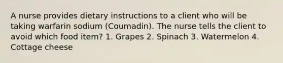 A nurse provides dietary instructions to a client who will be taking warfarin sodium (Coumadin). The nurse tells the client to avoid which food item? 1. Grapes 2. Spinach 3. Watermelon 4. Cottage cheese