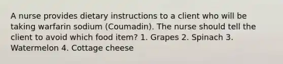 A nurse provides dietary instructions to a client who will be taking warfarin sodium (Coumadin). The nurse should tell the client to avoid which food item? 1. Grapes 2. Spinach 3. Watermelon 4. Cottage cheese