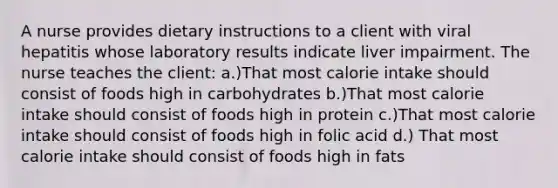 A nurse provides dietary instructions to a client with viral hepatitis whose laboratory results indicate liver impairment. The nurse teaches the client: a.)That most calorie intake should consist of foods high in carbohydrates b.)That most calorie intake should consist of foods high in protein c.)That most calorie intake should consist of foods high in folic acid d.) That most calorie intake should consist of foods high in fats