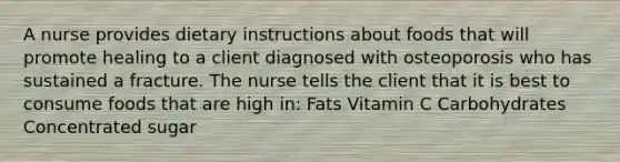 A nurse provides dietary instructions about foods that will promote healing to a client diagnosed with osteoporosis who has sustained a fracture. The nurse tells the client that it is best to consume foods that are high in: Fats Vitamin C Carbohydrates Concentrated sugar