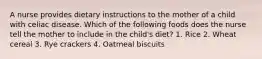 A nurse provides dietary instructions to the mother of a child with celiac disease. Which of the following foods does the nurse tell the mother to include in the child's diet? 1. Rice 2. Wheat cereal 3. Rye crackers 4. Oatmeal biscuits