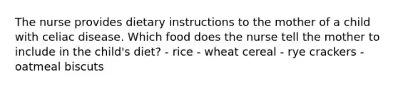 The nurse provides dietary instructions to the mother of a child with celiac disease. Which food does the nurse tell the mother to include in the child's diet? - rice - wheat cereal - rye crackers - oatmeal biscuts