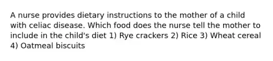 A nurse provides dietary instructions to the mother of a child with celiac disease. Which food does the nurse tell the mother to include in the child's diet 1) Rye crackers 2) Rice 3) Wheat cereal 4) Oatmeal biscuits