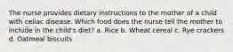 The nurse provides dietary instructions to the mother of a child with celiac disease. Which food does the nurse tell the mother to include in the child's diet? a. Rice b. Wheat cereal c. Rye crackers d. Oatmeal biscuits