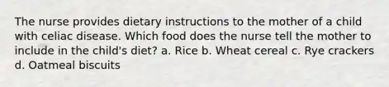 The nurse provides dietary instructions to the mother of a child with celiac disease. Which food does the nurse tell the mother to include in the child's diet? a. Rice b. Wheat cereal c. Rye crackers d. Oatmeal biscuits