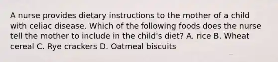 A nurse provides dietary instructions to the mother of a child with celiac disease. Which of the following foods does the nurse tell the mother to include in the child's diet? A. rice B. Wheat cereal C. Rye crackers D. Oatmeal biscuits