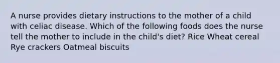 A nurse provides dietary instructions to the mother of a child with celiac disease. Which of the following foods does the nurse tell the mother to include in the child's diet? Rice Wheat cereal Rye crackers Oatmeal biscuits