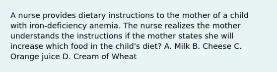 A nurse provides dietary instructions to the mother of a child with iron-deficiency anemia. The nurse realizes the mother understands the instructions if the mother states she will increase which food in the child's diet? A. Milk B. Cheese C. Orange juice D. Cream of Wheat