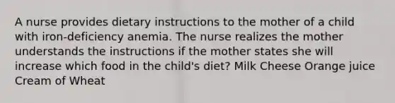 A nurse provides dietary instructions to the mother of a child with iron-deficiency anemia. The nurse realizes the mother understands the instructions if the mother states she will increase which food in the child's diet? Milk Cheese Orange juice Cream of Wheat