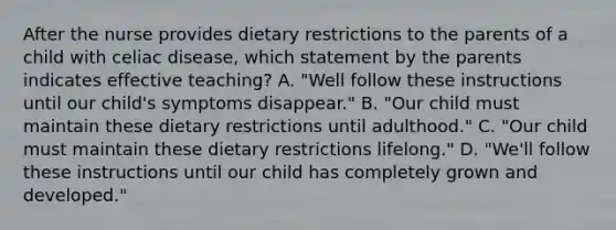 After the nurse provides dietary restrictions to the parents of a child with celiac disease, which statement by the parents indicates effective teaching? A. "Well follow these instructions until our child's symptoms disappear." B. "Our child must maintain these dietary restrictions until adulthood." C. "Our child must maintain these dietary restrictions lifelong." D. "We'll follow these instructions until our child has completely grown and developed."