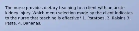 The nurse provides dietary teaching to a client with an acute kidney injury. Which menu selection made by the client indicates to the nurse that teaching is effective? 1. Potatoes. 2. Raisins 3. Pasta. 4. Bananas.