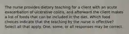 The nurse provides dietary teaching for a client with an acute exacerbation of ulcerative colitis, and afterward the client makes a list of foods that can be included in the diet. Which food choices indicate that the teaching by the nurse is effective? Select all that apply. One, some, or all responses may be correct.