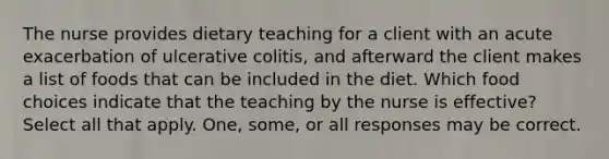 The nurse provides dietary teaching for a client with an acute exacerbation of ulcerative colitis, and afterward the client makes a list of foods that can be included in the diet. Which food choices indicate that the teaching by the nurse is effective? Select all that apply. One, some, or all responses may be correct.