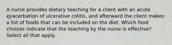 A nurse provides dietary teaching for a client with an acute exacerbation of ulcerative colitis, and afterward the client makes a list of foods that can be included on the diet. Which food choices indicate that the teaching by the nurse is effective? Select all that apply.