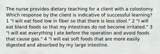 The nurse provides dietary teaching for a client with a colostomy. Which response by the client is indicative of successful learning? 1 "I will eat food low in fiber so that there is less stool." 2 "I will eat bland foods so that my intestines do not become irritated." 3 "I will eat everything I ate before the operation and avoid foods that cause gas." 4 "I will eat soft foods that are more easily digested and absorbed by my large intestine.