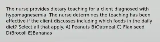 The nurse provides dietary teaching for a client diagnosed with hypomagnesemia. The nurse determines the teaching has been effective if the client discusses including which foods in the daily diet? Select all that apply. A) Peanuts B)Oatmeal C) Flax seed D)Brocoli E)Bananas