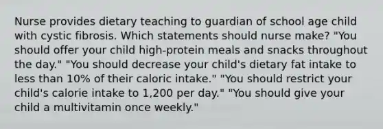 Nurse provides dietary teaching to guardian of school age child with cystic fibrosis. Which statements should nurse make? "You should offer your child high-protein meals and snacks throughout the day." "You should decrease your child's dietary fat intake to less than 10% of their caloric intake." "You should restrict your child's calorie intake to 1,200 per day." "You should give your child a multivitamin once weekly."