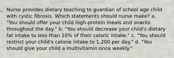 Nurse provides dietary teaching to guardian of school age child with cystic fibrosis. Which statements should nurse make? a. "You should offer your child high-protein meals and snacks throughout the day." b. "You should decrease your child's dietary fat intake to less than 10% of their caloric intake." c. "You should restrict your child's calorie intake to 1,200 per day." d. "You should give your child a multivitamin once weekly."