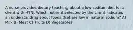 A nurse provides dietary teaching about a low-sodium diet for a client with HTN. Which nutrient selected by the client indicates an understanding about foods that are low in natural sodium? A) Milk B) Meat C) Fruits D) Vegetables