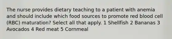 The nurse provides dietary teaching to a patient with anemia and should include which food sources to promote red blood cell (RBC) maturation? Select all that apply. 1 Shellfish 2 Bananas 3 Avocados 4 Red meat 5 Cornmeal