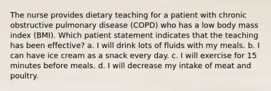 The nurse provides dietary teaching for a patient with chronic obstructive pulmonary disease (COPD) who has a low body mass index (BMI). Which patient statement indicates that the teaching has been effective? a. I will drink lots of fluids with my meals. b. I can have ice cream as a snack every day. c. I will exercise for 15 minutes before meals. d. I will decrease my intake of meat and poultry.