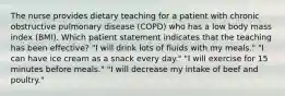 The nurse provides dietary teaching for a patient with chronic obstructive pulmonary disease (COPD) who has a low body mass index (BMI). Which patient statement indicates that the teaching has been effective? "I will drink lots of fluids with my meals." "I can have ice cream as a snack every day." "I will exercise for 15 minutes before meals." "I will decrease my intake of beef and poultry."