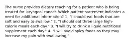 The nurse provides dietary teaching for a patient who is being treated for laryngeal cancer. Which patient statement indicates a need for additional information? 1. "I should eat foods that are soft and easy to swallow." 2. "I should eat three large high-calorie meals each day." 3. "I will try to drink a liquid nutritional supplement each day." 4. "I will avoid spicy foods as they may increase my pain with swallowing."